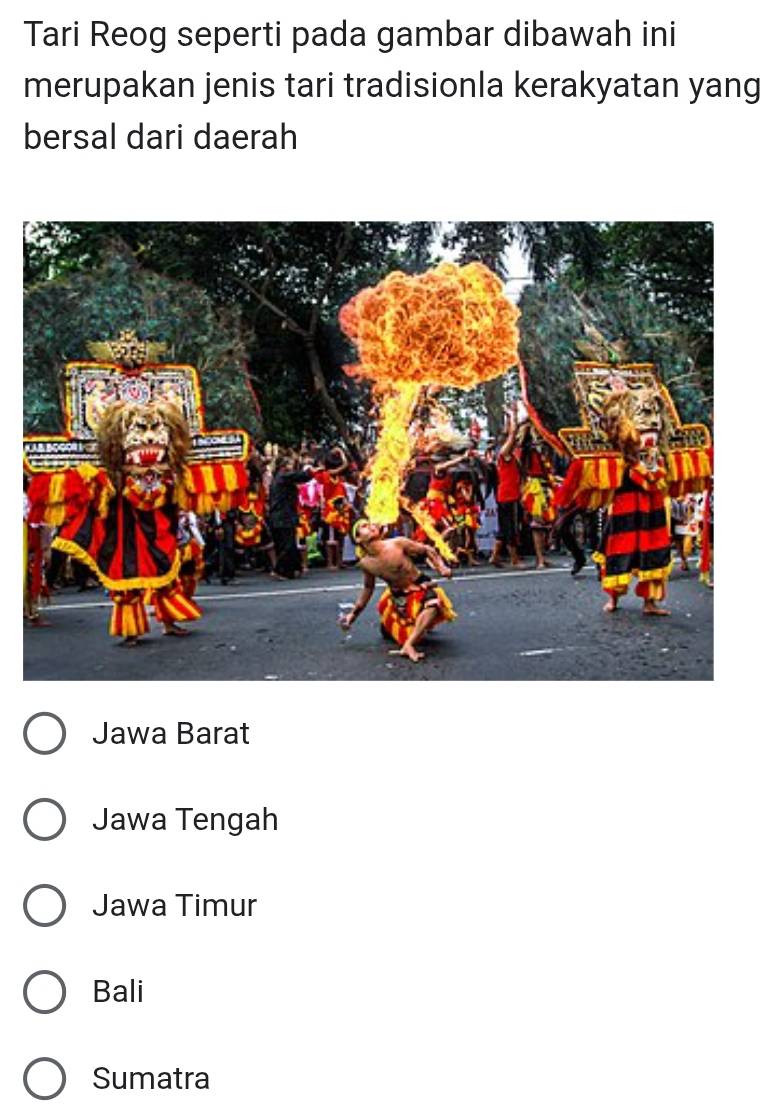 Tari Reog seperti pada gambar dibawah ini
merupakan jenis tari tradisionla kerakyatan yang
bersal dari daerah
Jawa Barat
Jawa Tengah
Jawa Timur
Bali
Sumatra