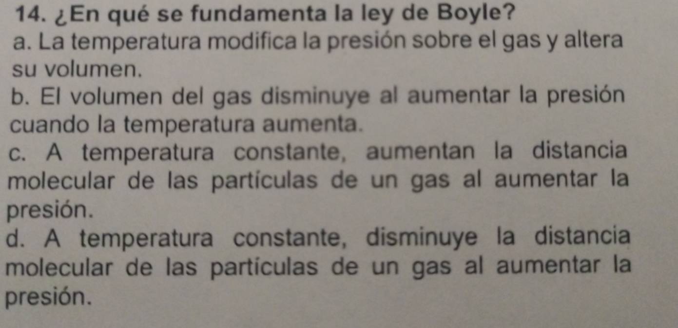 ¿En qué se fundamenta la ley de Boyle?
a. La temperatura modifica la presión sobre el gas y altera
su volumen.
b. El volumen del gas disminuye al aumentar la presión
cuando la temperatura aumenta.
c. A temperatura constante, aumentan la distancia
molecular de las partículas de un gas al aumentar la
presión.
d. A temperatura constante, disminuye la distancia
molecular de las partículas de un gas al aumentar la
presión.