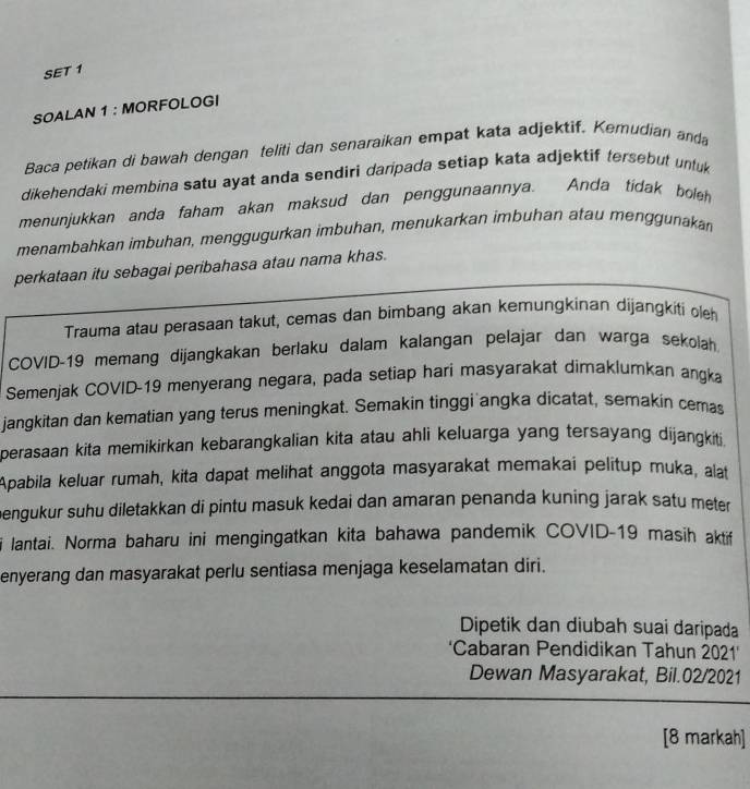 SET 1 
SOALAN 1 : MORFOLOGI 
Baca petikan di bawah dengan teliti dan senaraikan empat kata adjektif. Kemudian anda 
dikehendaki membina satu ayat anda sendiri daripada setiap kata adjektif tersebut unluk 
menunjukkan anda faham akan maksud dan penggunaannya. Anda tidak boleh 
menambahkan imbuhan, menggugurkan imbuhan, menukarkan imbuhan atau menggunakan 
perkataan itu sebagai peribahasa atau nama khas. 
Trauma atau perasaan takut, cemas dan bimbang akan kemungkinan dijangkiti oh 
COVID-19 memang dijangkakan berlaku dalam kalangan pelajar dan warga sekolah 
Semenjak COVID-19 menyerang negara, pada setiap hari masyarakat dimaklumkan angka 
jangkitan dan kematian yang terus meningkat. Semakin tinggi angka dicatat, semakin cemas 
perasaan kita memikirkan kebarangkalian kita atau ahli keluarga yang tersayang dijangkiti. 
Apabila keluar rumah, kita dapat melihat anggota masyarakat memakai pelitup muka, alat 
bengukur suhu diletakkan di pintu masuk kedai dan amaran penanda kuning jarak satu meter 
lantai. Norma baharu ini mengingatkan kita bahawa pandemik COVID-19 masih aktif 
enyerang dan masyarakat perlu sentiasa menjaga keselamatan diri. 
Dipetik dan diubah suai daripada 
'Cabaran Pendidikan Tahun 2021' 
Dewan Masyarakat, Bil.02/2021 
[8 markah]