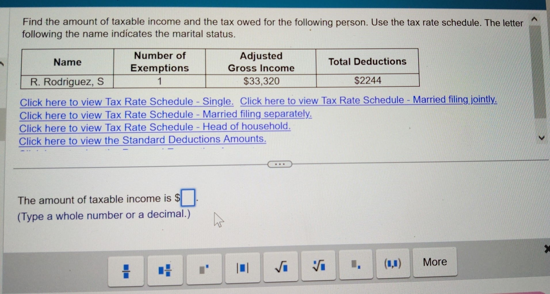 Find the amount of taxable income and the tax owed for the following person. Use the tax rate schedule. The letter
following the name indícates the marital status.
Click here to view Tax Rate Schedule - Single. Click here to view Tax Rate Schedule - Married filing jointly.
Click here to view Tax Rate Schedule - Married filing separately.
Click here to view Tax Rate Schedule - Head of household.
Click here to view the Standard Deductions Amounts.
The amount of taxable income is $□. 
(Type a whole number or a decimal.)
 □ /□   □  □ /□   □^(□)
sqrt(□ ) sqrt[□](□ ) I. (□ ,□ ) More