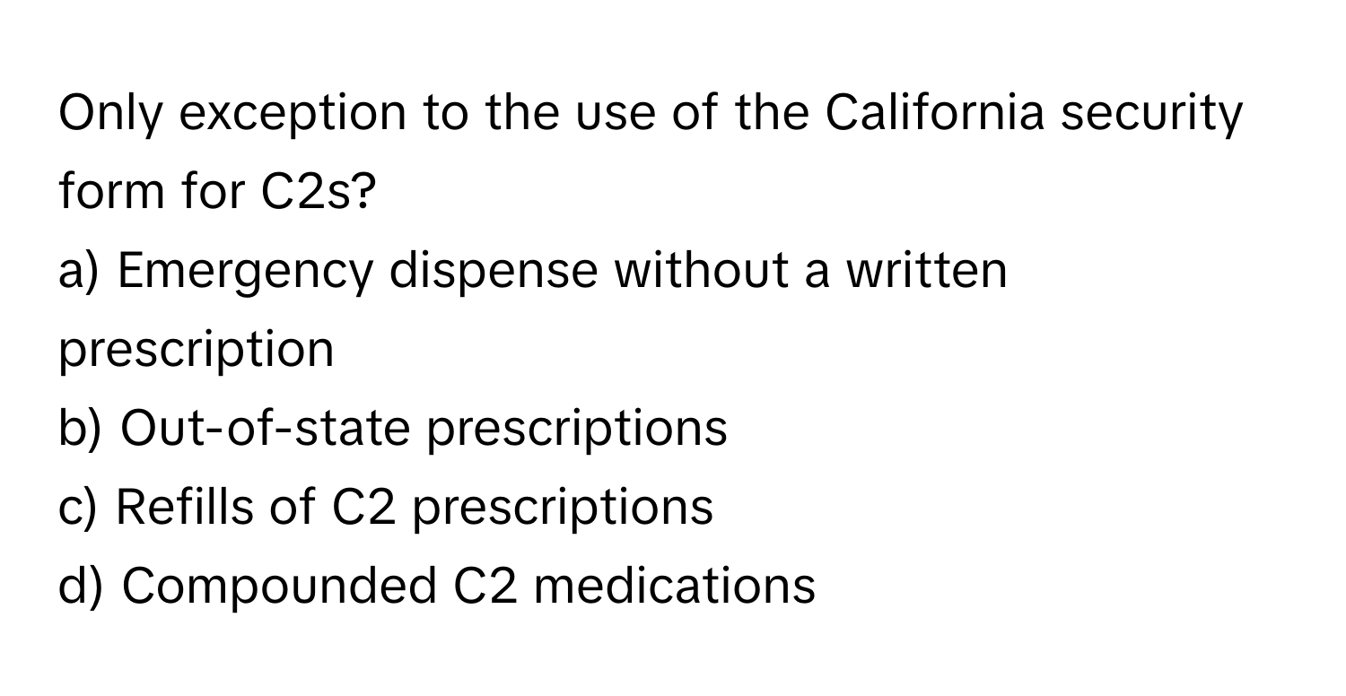 Only exception to the use of the California security form for C2s?

a) Emergency dispense without a written prescription
b) Out-of-state prescriptions
c) Refills of C2 prescriptions
d) Compounded C2 medications