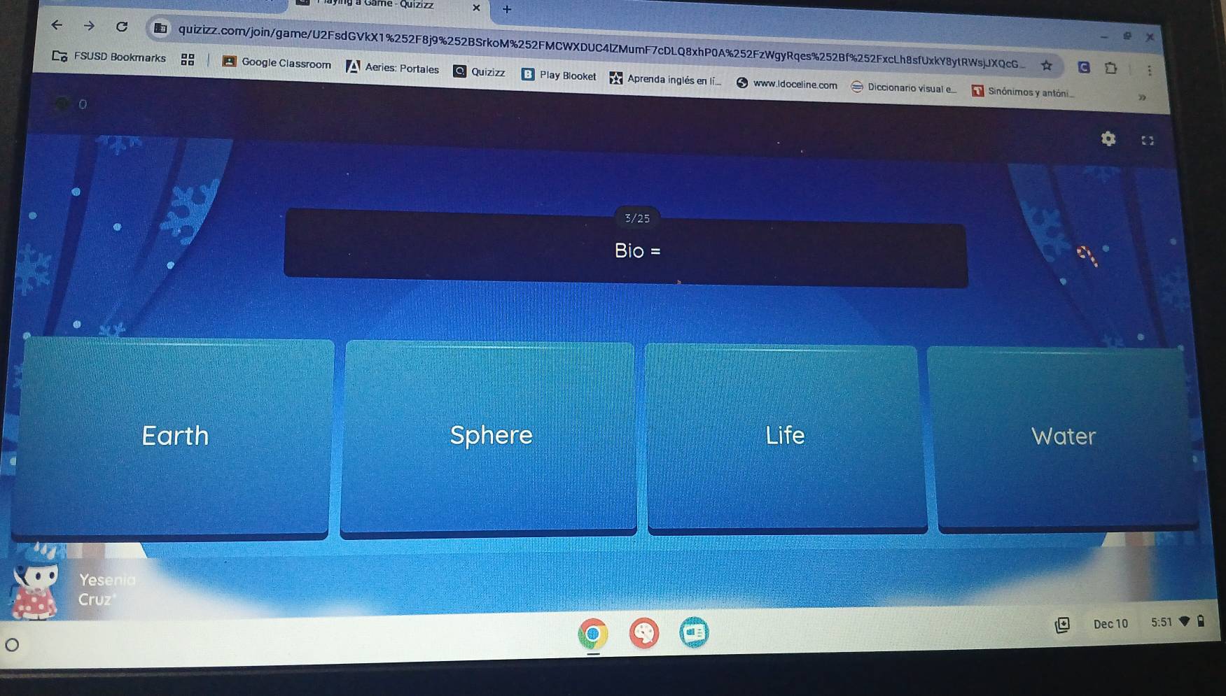 Game - Quizizz x + 
quizizz.com/join/game/U2FsdGVkX1%252F8j9%252BSrkoM%252FMCWXDUC4lZMumF7cDLQ8xhP0A%252FzWgyRqes%252Bf%252FxcLh8sfUxkY8ytRWsjJXQcG 
FSUSD Bookmarks Google Classroom Aeries: Portales Quizizz Play Blooket Aprenda inglés en lí... www.ldoceline.com Diccionario visual . 
Sinónimos y antóni 
0 
3/25 
= 
Earth Sphere Life Water 
Yesenia 
Cruz 
Dec 10 5:51 B