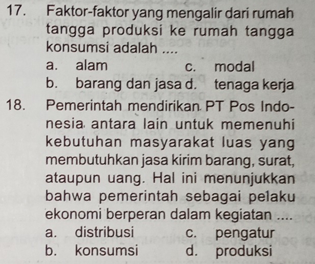 Faktor-faktor yang mengalir dari rumah
tangga produksi ke rumah tangga 
konsumsi adalah ....
a. alam c. modal
b. barang dan jasa d. tenaga kerja
18. Pemerintah mendirikan PT Pos Indo-
nesia antara lain untuk memenuhi
kebutuhan masyarakat luas yang
membutuhkan jasa kirim barang, surat,
ataupun uang. Hal ini menunjukkan
bahwa pemerintah sebagai pelaku
ekonomi berperan dalam kegiatan ....
a. distribusi c. pengatur
b. konsumsi d. produksi