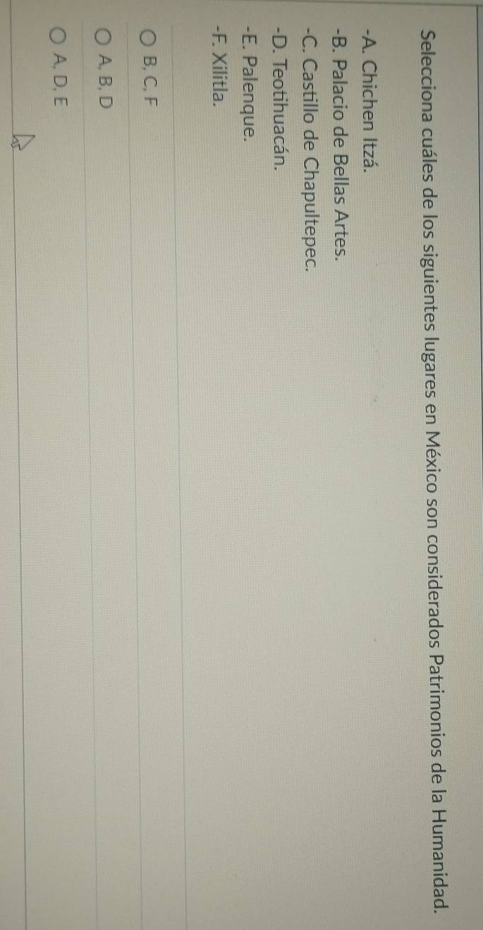 Selecciona cuáles de los siguientes lugares en México son considerados Patrimonios de la Humanidad.
-A. Chichen Itzá.
-B. Palacio de Bellas Artes.
-C. Castillo de Chapultepec.
-D. Teotihuacán.
-E. Palenque.
-F. Xilitla.
B, C, F
A, B, D
A, D, E