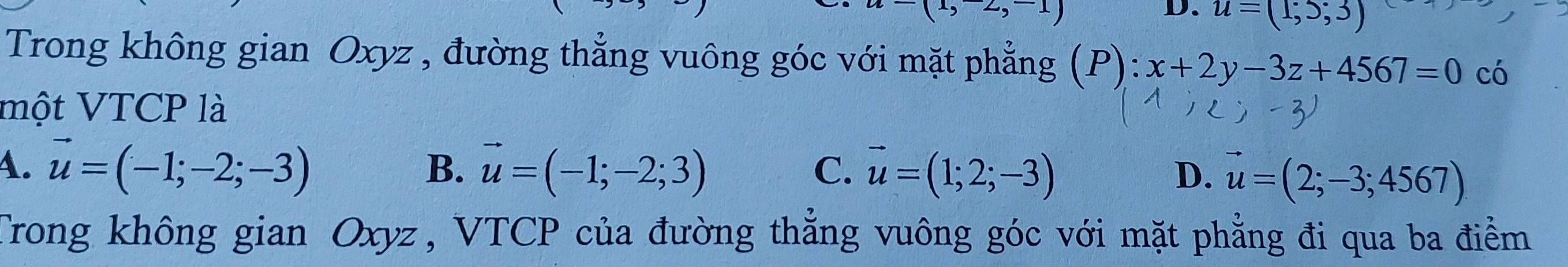 (1,-2,-1)
D. u=(1;5;3)
Trong không gian Oxyz , đường thẳng vuông góc với mặt phẳng a (P):x+2y-3z+4567=0 có
một VTCP là
4. vector u=(-1;-2;-3) vector u=(-1;-2;3) C. vector u=(1;2;-3)
B.
D. vector u=(2;-3;4567)
Trong không gian Oxyz, VTCP của đường thắng vuông góc với mặt phẳng đi qua ba điểm