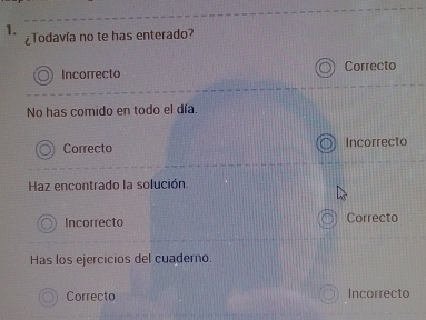 ¿Todavía no te has enterado?
Incorrecto Correcto
No has comido en todo el día.
Correcto Incorrecto
Haz encontrado la solución.
Incorrecto Correcto
Has los ejercicios del cuaderno.
Correcto Incorrecto