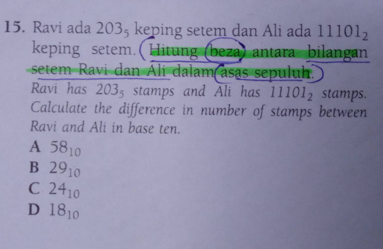 Ravi ada 2 C x keping setem dan Ali ada 11101_2
keping setem. ( Hitung (beza) antara bilangan
setem Ravi dan Ali dalam asas sepuluh.
Ravi has 203_5 stamps and Ali has 11101_2 stamps.
Calculate the difference in number of stamps between
Ravi and Ali in base ten.
A 58_10
B 29_10
C 24_10
D 18_10