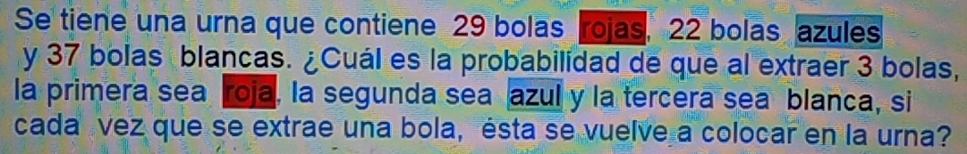 Se tiene una urna que contiene 29 bolas rojas, 22 bolas azules 
y 37 bolas blancas. ¿Cuál es la probabilidad de que al extraer 3 bolas, 
la primera sea roja, la segunda sea azul y la tercera sea blanca, si 
cada vez que se extrae una bola, ésta se vuelve a colocar en la urna?