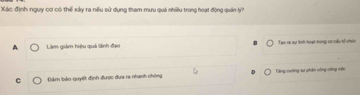 Xác định nguy cơ có thể xảy ra nếu sử dụng tham mưu quá nhiều trong hoạt động quản lý?
A Làm giám hiệu quá lãnh đạo B Tạo ra sự linh hoạt trong cơ cấu tổ chức
C Đám bảo quyết định được đưa ra nhanh chóng D Tăng cường sự phân công công việc