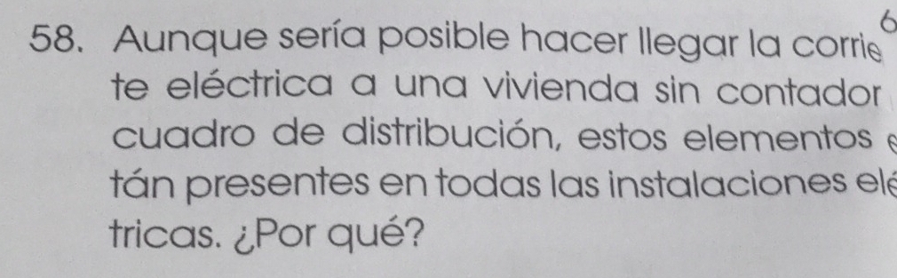 6 
58. Aunque sería posible hacer llegar la corrie 
te eléctrica a una vivienda sin contador 
cuadro de distribución, estos elementos e 
tán presentes en todas las instalaciones elé 
tricas. ¿Por qué?