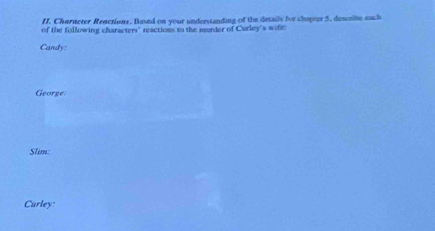 Character Reactions. Based on your understanding of the details for chapter 5. descrite each 
of the following characters' reactions to the murder of Curley's wife: 
Candy: 
George: 
Slim: 
Curley: