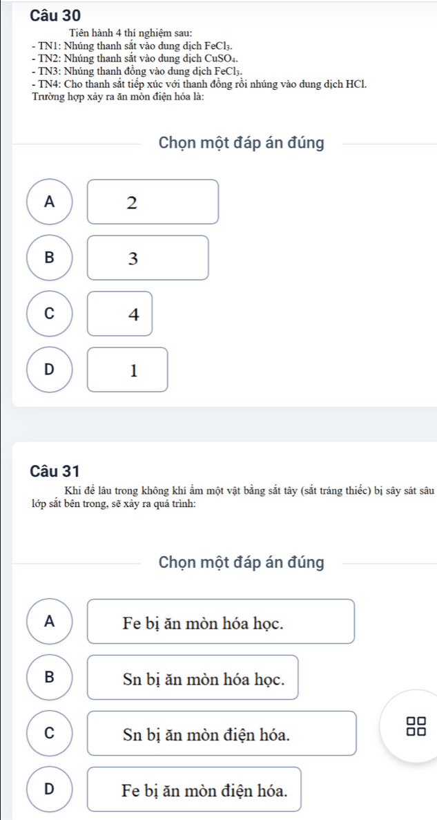 Tiên hành 4 thí nghiệm sau:
- TN1: Nhúng thanh sắt vào dung dịch F∈ Cl₃.
- TN2: Nhúng thanh sắt vào dung dịch CuSO4.
- TN3: Nhúng thanh đồng vào dung dịch FeCl3.
- TN4: Cho thanh sắt tiếp xúc với thanh đồng rồi nhúng vào dung dịch HCl.
Trường hợp xảy ra ăn mòn điện hóa là:
Chọn một đáp án đúng
A 2
B 3
C 4
D 1
Câu 31
Khi đề lâu trong không khí ẩm một vật bằng sắt tây (sắt tráng thiếc) bị sây sát sâu
lớp sắt bên trong, sẽ xảy ra quá trình:
Chọn một đáp án đúng
A Fe bị ăn mòn hóa học.
B Sn bị ăn mòn hóa học.
□□
C Sn bị ăn mòn điện hóa.
□□
D Fe bị ăn mòn điện hóa.