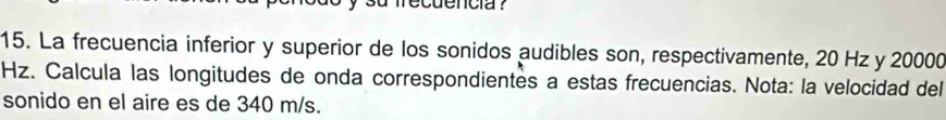 ecuencia ? 
15. La frecuencia inferior y superior de los sonidos audibles son, respectivamente, 20 Hz y 20000
Hz. Calcula las longitudes de onda correspondientes a estas frecuencias. Nota: la velocidad del 
sonido en el aire es de 340 m/s.