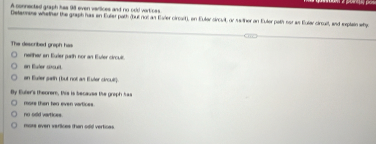 pointis) pos
A connected graph has 98 even vertices and no odd vertices
Determine whether the graph has an Euler path (but not an Euler circuit), an Euler circuit, or neither an Euler path nor an Euler circuit, and explain why
The described graph has
neither an Euler path nor an Euler circuit.
an Euler circuit.
an Euler path (but not an Euler circuit).
By Euler's theorem, this is because the graph has
more than two even vertices.
no odd vertices.
more even vertices than odd vertices.