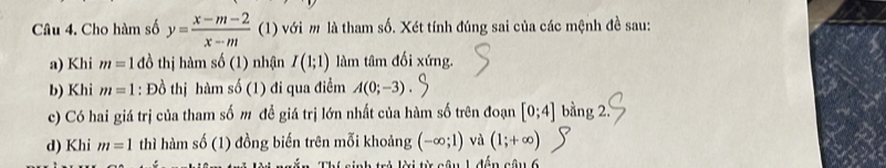 Cho hàm số y= (x-m-2)/x-m  (1) với m là tham số. Xét tính đúng sai của các mệnh đề sau: 
a) Khi m=1 đồ thị hàm s0(1) nhận I(1;1) làm tâm đối xứng. 
b) Khi m=1 : Đồ thị hàm shat 0 (1) đi qua điểm A(0;-3). 
c) Có hai giá trị của tham số m đề giá trị lớn nhất của hàm số trên đoạn [0;4] bằng 2 
d) Khi m=1 thì hàm số (1) đồng biến trên mỗi khoảng (-∈fty ;1) và (1;+∈fty )
Thí sinh trẻ lời từ câu 1 đến câu 6