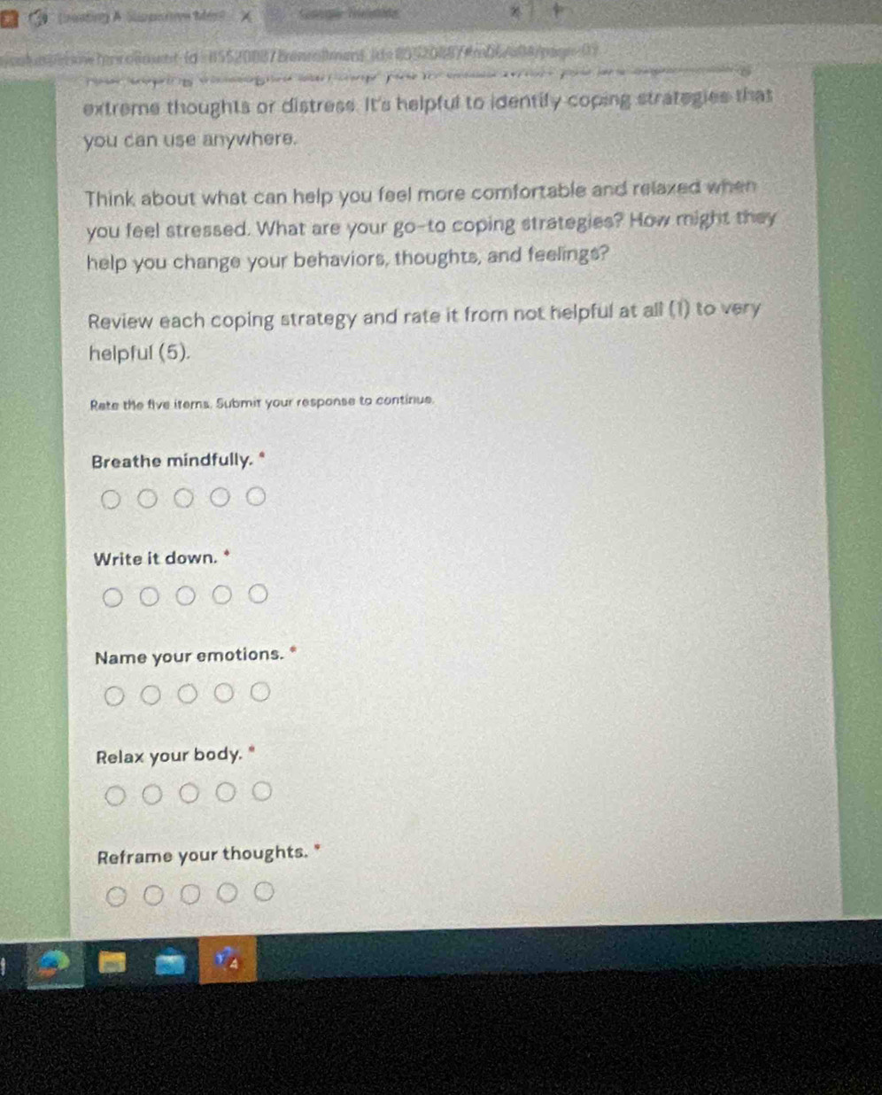 (paating A Slimpitv Mért
amssmetrrolment (d = 85520087 Bonnlment ide 805208874m06/404/pagn=0

extreme thoughts or distress. It's helpful to identify coping strategies that
you can use anywhere.
Think about what can help you feel more comfortable and relaxed when
you feel stressed. What are your go-to coping strategies? How might they
help you change your behaviors, thoughts, and feelings?
Review each coping strategy and rate it from not helpful at all (1) to very
helpful (5).
Rete the five iters. Submit your response to continue.
Breathe mindfully. *
Write it down.
Name your emotions.
Relax your body.
Reframe your thoughts. "