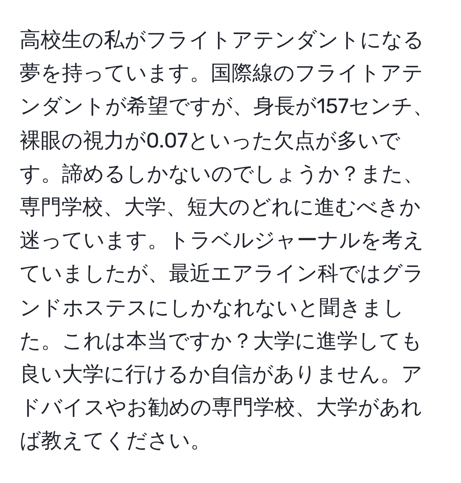 高校生の私がフライトアテンダントになる夢を持っています。国際線のフライトアテンダントが希望ですが、身長が157センチ、裸眼の視力が0.07といった欠点が多いです。諦めるしかないのでしょうか？また、専門学校、大学、短大のどれに進むべきか迷っています。トラベルジャーナルを考えていましたが、最近エアライン科ではグランドホステスにしかなれないと聞きました。これは本当ですか？大学に進学しても良い大学に行けるか自信がありません。アドバイスやお勧めの専門学校、大学があれば教えてください。