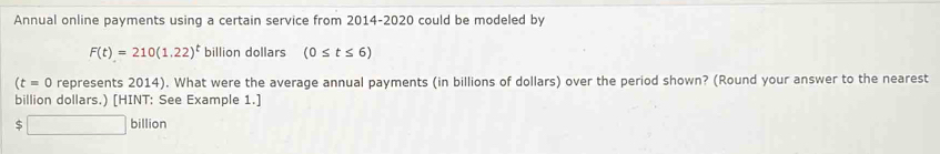 Annual online payments using a certain service from 2014-2020 could be modeled by
F(t)=210(1.22)^t billion dollars (0≤ t≤ 6)
(t=0 represents 2014). What were the average annual payments (in billions of dollars) over the period shown? (Round your answer to the nearest 
billion dollars.) [HINT: See Example 1.] 
S □ billion