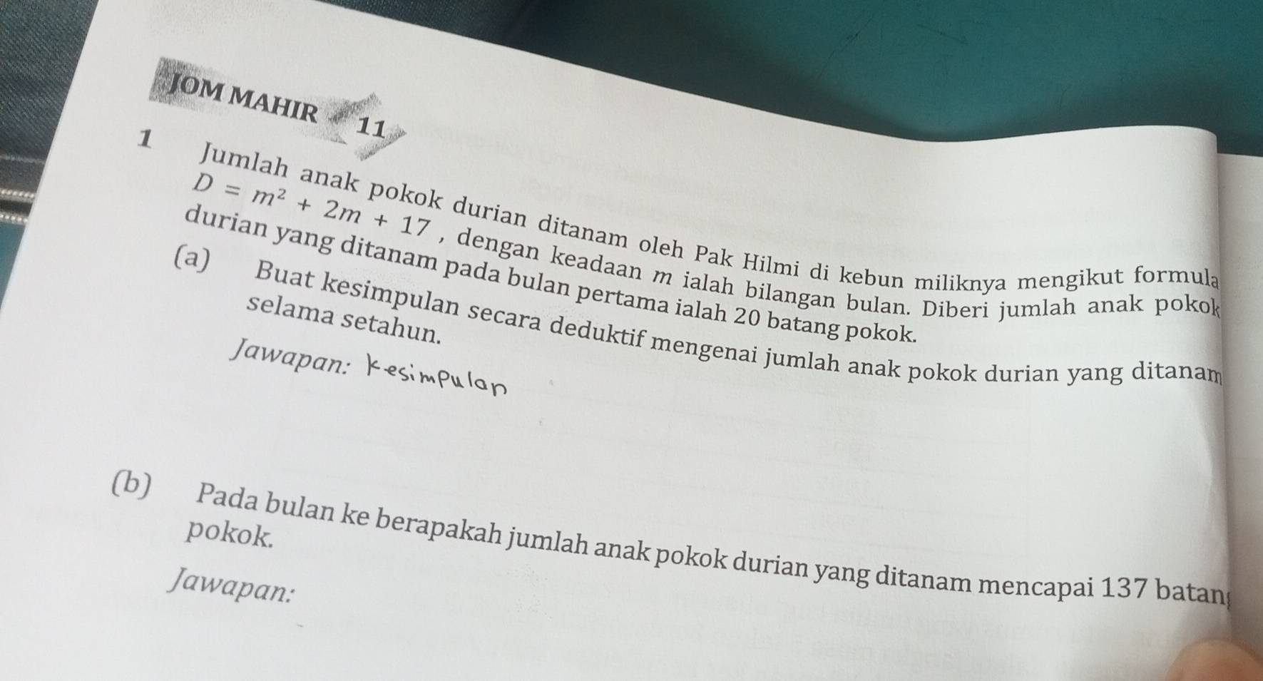 JOM MAHIR 11
D=m^2+2m+17
1 Jumlah anak pokok durian ditanam oleh Pak Hilmi di kebun miliknya mengikut formula 
, dengan keadaan m ialah bilangan bulan. Diberi jumlah anak pokok 
durian yang ditanam pada bulan pertama ialah 20 batang pokok 
selama setahun. 
(a) Buat kesimpulan secara deduktif mengenai jumlah anak pokok durian yang ditanan 
Jawapan: 
pokok. 
(b) Pada bulan ke berapakah jumlah anak pokok durian yang ditanam mencapai 137 batan 
Jawapan: