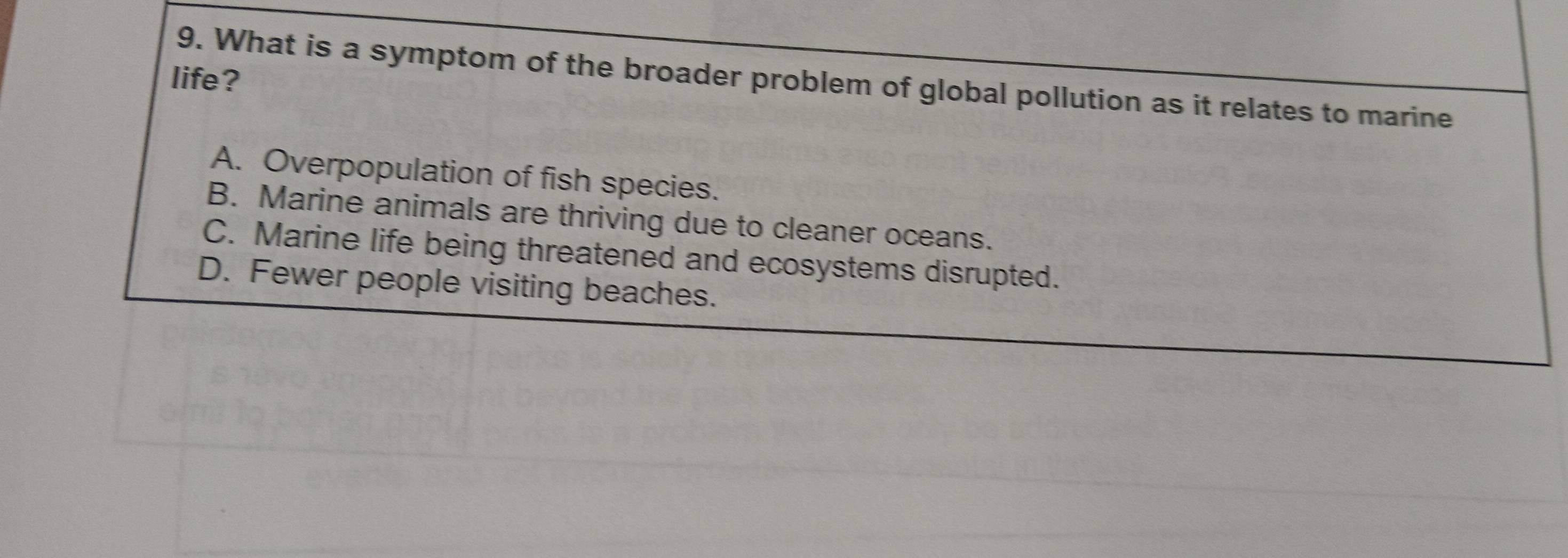 life?
9. What is a symptom of the broader problem of global pollution as it relates to marine
A. Overpopulation of fish species.
B. Marine animals are thriving due to cleaner oceans.
C. Marine life being threatened and ecosystems disrupted.
D. Fewer people visiting beaches.