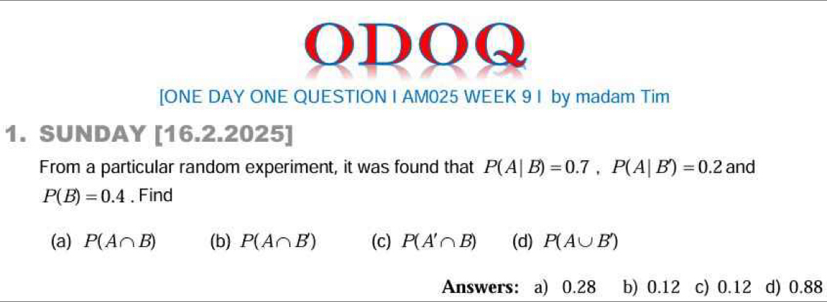 ODOQ 
[ONE DAY ONE QUESTION I AM025 WEEK 9 I by madam Tim 
1. SUNDAY [16.2.2025] 
From a particular random experiment, it was found that P(A|B)=0.7, P(A|B')=0.2 and
P(B)=0.4. Find 
(a) P(A∩ B) (b) P(A∩ B') (c) P(A'∩ B) (d) P(A∪ B')
Answers: a) 0.28 b) 0.12 c) 0.12 d) 0.88