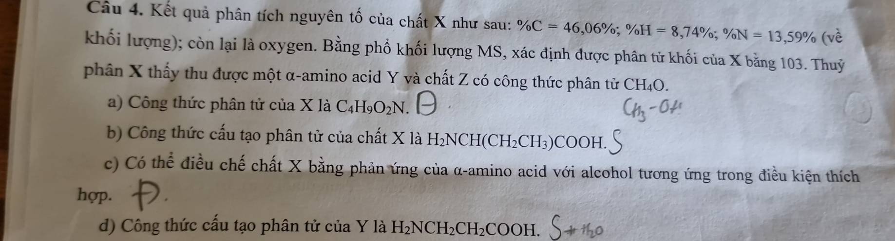 Kết quả phân tích nguyên tố của chất X như sau: % C=46,06%; % H=8,74%; % N=13, 59% (ve
khối lượng); còn lại là oxygen. Bằng phổ khối lượng MS, xác định được phân tử khối của X bằng 103. Thuỷ
phân X thấy thu được một α -amino acid Y và chất Z có công thức phân tử 0 CF I₄O.
a) Công thức phân tử của X là C_4H_9O_2N.
b) Công thức cấu tạo phân tử của chất X là H_2NCH(CH_2CH_3)COOH.
c) Có thể điều chế chất X bằng phản ứng của α -amino acid với alcohol tương ứng trong điều kiện thích
hợp.
d) Công thức cấu tạo phân tử của Y là H_2NCH_2CH_2COOH.