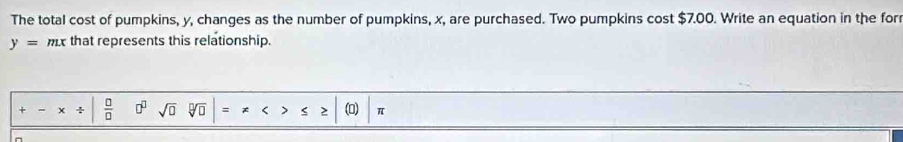 The total cost of pumpkins, y, changes as the number of pumpkins, x, are purchased. Two pumpkins cost $7.00. Write an equation in the for
y=mx that represents this relationship.
+-x/ | 0/0  0^(□) sqrt(□ ) sqrt[n](□ )=!= x>≤ ≥ |(0)|π