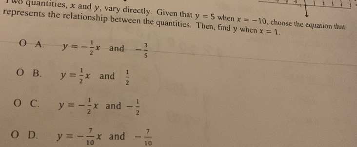 Tw8 quantities, x and y, vary directly. Given that y=5 when x=-10 , choose the equation that
represents the relationship between the quantities. Then, find y when x=1.
A. y=- 1/2 x and - 3/5 
B. y= 1/2 x and  1/2 
C. y=- 1/2 x and - 1/2 
0 D. y=- 7/10 x and - 7/10 