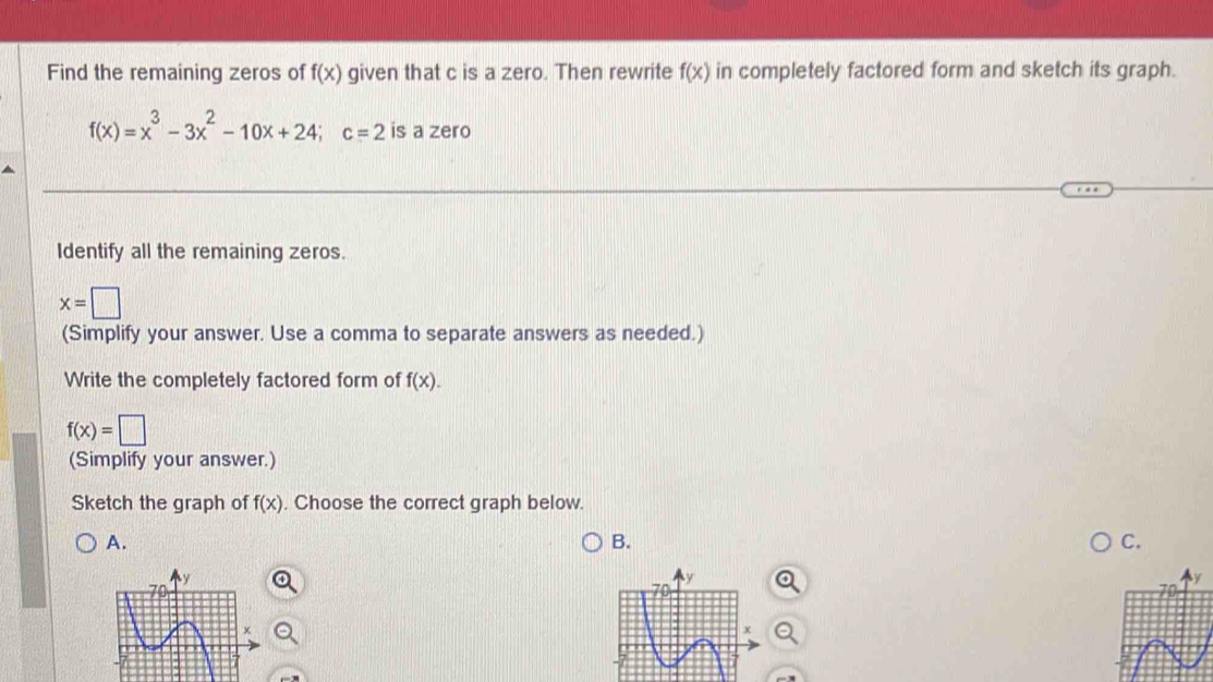 Find the remaining zeros of f(x) given that c is a zero. Then rewrite f(x) in completely factored form and sketch its graph.
f(x)=x^3-3x^2-10x+24; c=2 is a zero 
Identify all the remaining zeros.
x=□
(Simplify your answer. Use a comma to separate answers as needed.) 
Write the completely factored form of f(x).
f(x)=□
(Simplify your answer.) 
Sketch the graph of f(x). Choose the correct graph below. 
A. 
B. 
C.