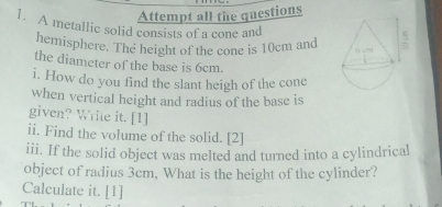 Attempt all the questions 
1. A metallic solid consists of a cone and 
hemisphere. The height of the cone is 10cm and 
the diameter of the base is 6cm. 
i. How do you find the slant heigh of the cone 
when vertical height and radius of the base is 
given? Write it. [1] 
ii. Find the volume of the solid. [2] 
iii. If the solid object was melted and turned into a cylindrica! 
object of radius 3cm, What is the height of the cylinder? 
Calculate it. [1]