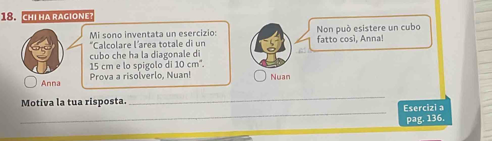 CHI HA RAGIONE? 
Mi sono inventata un esercizio: Non può esistere un cubo 
“Calcolare l’area totale di un fatto cosí, Anna! 
cubo che ha la diagonale di
15 cm e lo spigolo di 10 cm ”. 
Prova a risolverlo, Nuan! Nuan 
Anna 
_ 
Motiva la tua risposta. 
_ 
Esercizi a 
pag. 136.