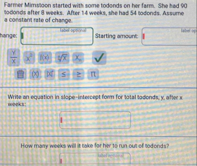 Farmer Mimstoon started with some todonds on her farm. She had 90
todonds after 8 weeks. After 14 weeks, she had 54 todonds. Assume 
a constant rate of change. 
label optional label op 
hange: Starting amount:
 Y/X  x^2 f(x) sqrt[n](x) X_n
(x) IX「 S > π 
Write an equation in slope-intercept form for total todonds, y, after x
weeks : 
How many weeks will it take for her to run out of todonds? 
label optional