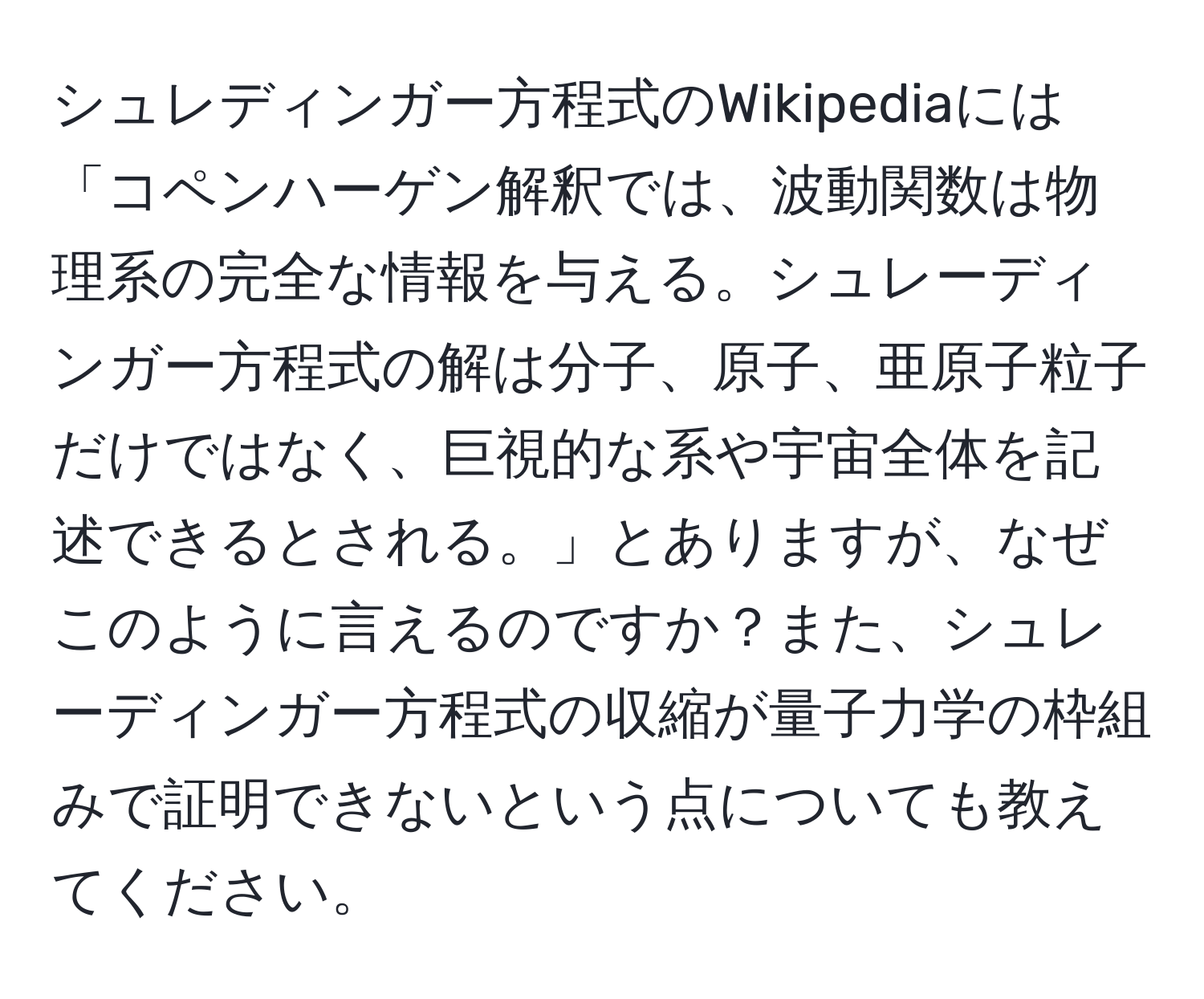 シュレディンガー方程式のWikipediaには「コペンハーゲン解釈では、波動関数は物理系の完全な情報を与える。シュレーディンガー方程式の解は分子、原子、亜原子粒子だけではなく、巨視的な系や宇宙全体を記述できるとされる。」とありますが、なぜこのように言えるのですか？また、シュレーディンガー方程式の収縮が量子力学の枠組みで証明できないという点についても教えてください。