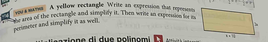 2^(a-b)-frac 2a^3b^2
you  maths A yellow rectangle Write an expression that represents
+06  the area of the rectangle and simplify it. Then write an expression for its
perimeter and simplify it as well.
a z   o  e    i d u e   polinomi   Attivit à in