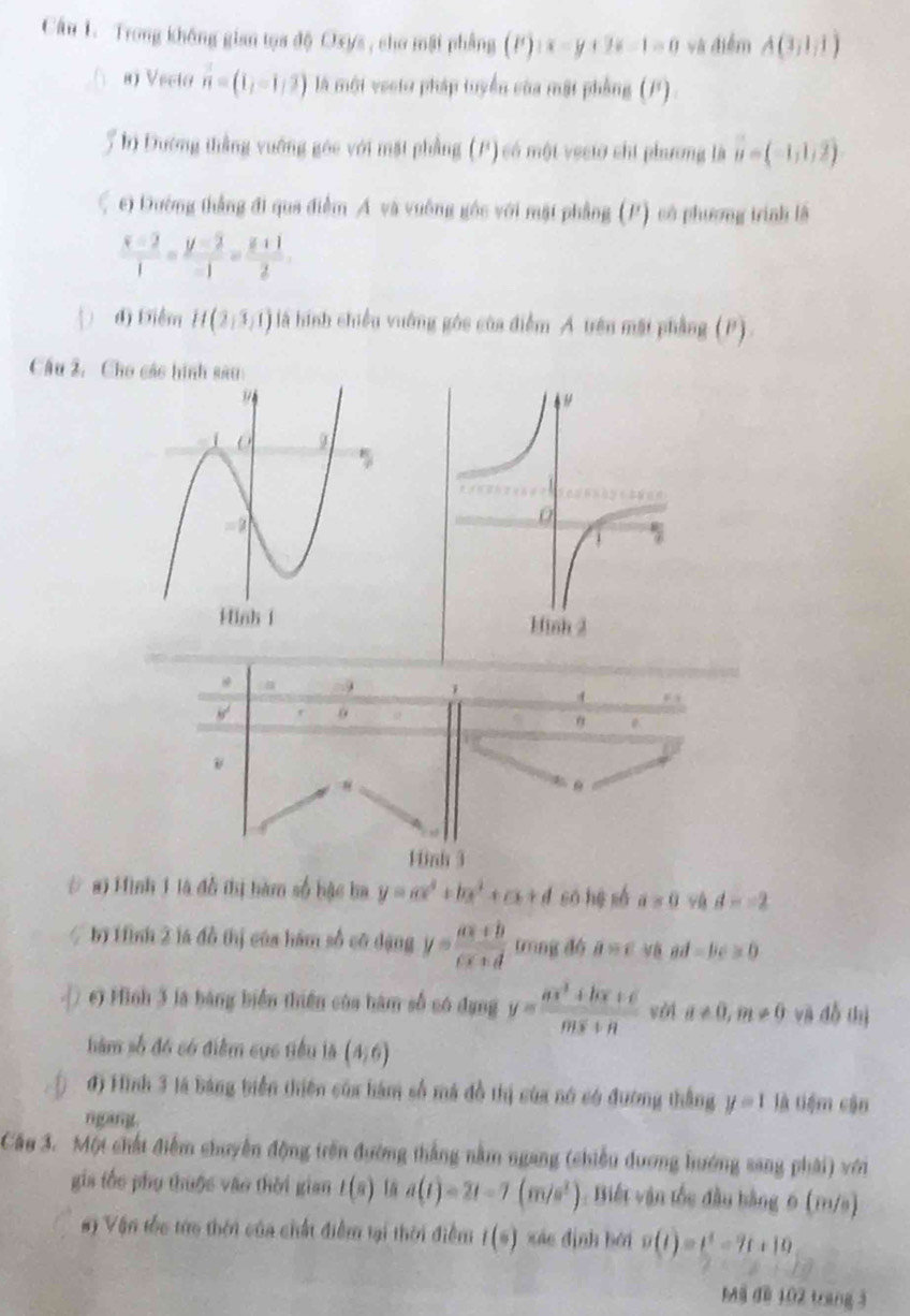 Trong không gian tọa độ Oxys , cho mặt phẳng ):x-y+2z-1=0 và điễm A(3,1,1)
8) Vecio vector n=(1,-1,2) là một vecto pháp tuyển của mật phẳng (P)
5 hị Đường thằng vuỡng góc với mặt phẳng (P) có một vectơ chi phương là vector u=(-1,1,2)
ξ c) Đường thẳng đi qua điểm Á và vuông gốc với mặt phẳng (P) có phương trình là
 (x-2)/1 = (y-2)/-1 = (z+1)/2 .
D đ) Điểm H(2,3,1) là hình chiều vuớng góc của điễm A trên mặt phẳng (P)
Câu 2, Cho các hình sau
o
θ
Hinh 3
# a) Hình 1 là đồ thị hàm số hậc ba y=ax^4+bx^2+cx+d so hé sá a=0 d=-2
bị Hình 2 là đồ thị của hàm số có dạng y= (ax+b)/cx+d  trìng dó a=c ad=bc≥ 0
( ) c) Hình 3 là bảng biển thiên của hàm số có dụng y= (ax^2+bx+c)/mx+n  vài a!= 0,m!= 0 và đỗ thị
hàm số đó có điểm cục tiểu là (4,6)
đ) Hình 3 là bảng biển thiên của hám số má đồ thị của nó có đường thắng y=1 là tiệm cận
ngang.
Câu 3. Một chất điểm chuyển động trên đường thắng nằm ngang (chiều dương hướng sang phải) với
gia tốc phụ thuộc vào thời gian t(s) a(t)=2t-7(m/s^2) : Biết vận tốc đầu bằng 6 (m/s)
# ) Vận tốc tửo thời của chất điễm tại thời điểm l(s) xáo dình bái s(t)=t^4-7t+10
Mã đề 102 trang 3