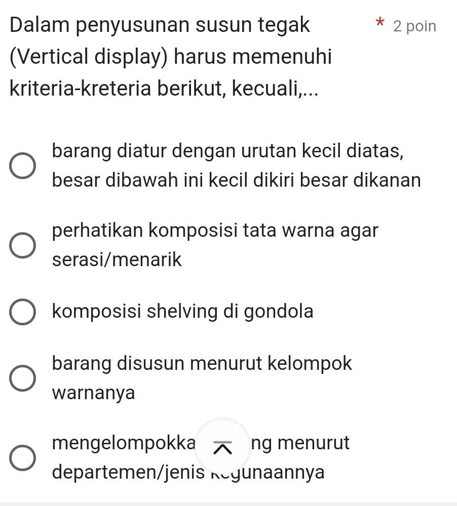 Dalam penyusunan susun tegak 2 poin
(Vertical display) harus memenuhi
kriteria-kreteria berikut, kecuali,...
barang diatur dengan urutan kecil diatas,
besar dibawah ini kecil dikiri besar dikanan
perhatikan komposisi tata warna agar
serasi/menarik
komposisi shelving di gondola
barang disusun menurut kelompok
warnanya
mengelompokka ^ ng menurut
departemen/jenis Regunaannya