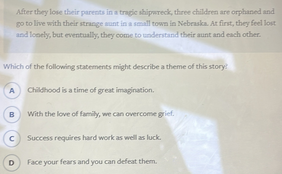 After they lose their parents in a tragic shipwreck, three children are orphaned and
go to live with their strange aunt in a small town in Nebraska. At first, they feel lost
and lonely, but eventually, they come to understand their aunt and each other.
Which of the following statements might describe a theme of this story?
A Childhood is a time of great imagination.
B With the love of family, we can overcome grief.
C Success requires hard work as well as luck.
D Face your fears and you can defeat them.