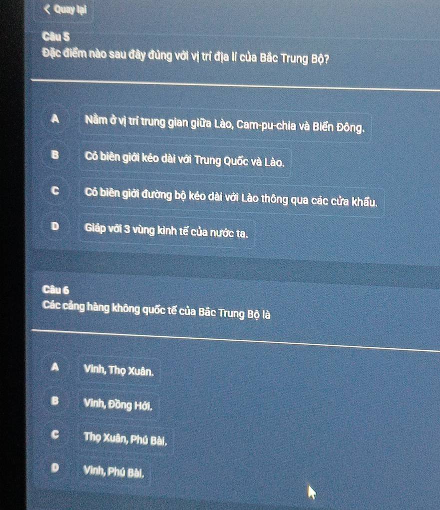 Quay lại
Câu 5
Đặc điểm nào sau đây đủng với vị trí địa lí của Bắc Trung Bộ?
A Nằm ở vị trí trung gian giữa Lào, Cam-pu-chia và Biển Đông.
B Cô biên giới kéo dài với Trung Quốc và Lào.
c Cỏ biên giới đường bộ kẻo dài với Lào thông qua các cửa khẩu.
Giáp với 3 vùng kinh tế của nước ta.
Câu 6
Các cảng hàng không quốc tế của Bắc Trung Bộ là
A Vinh, Thọ Xuân.
B Vinh, Đồng Hới.
c Thọ Xuân, Phú Bài.
Vinh, Phú Bài,