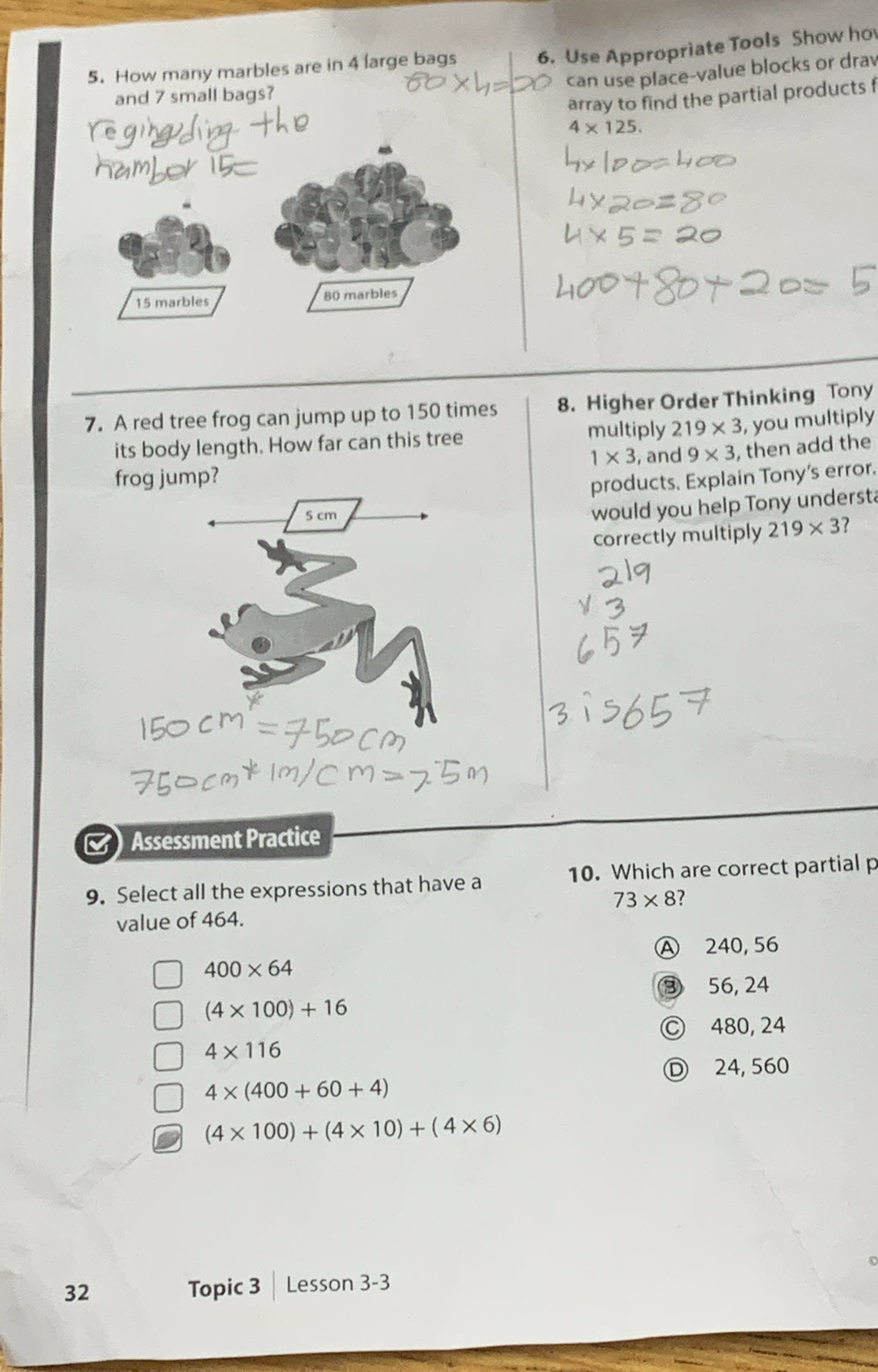 How many marbles are in 4 large bags
6. Use Appropriate Tools Show ho
can use place-value blocks or drav
and 7 small bags?
array to find the partial products f
4* 125.
15 marbles 80 marbles
7. A red tree frog can jump up to 150 times 8. Higher Order Thinking Tony
multiply 219* 3 , you multiply
its body length. How far can this tree
1* 3 , and 9* 3 , then add the
frog jump?
products, Explain Tony's error.
5 cm
would you help Tony underst?
correctly multiply 219* 3 7
Assessment Practice
9. Select all the expressions that have a 10. Which are correct partial p
73* 8 ?
value of 464.
Ⓐ 240, 56
400* 64
③ 56, 24
(4* 100)+16
Ⓒ 480, 24
4* 116
Ⓓ 24, 560
4* (400+60+4)
(4* 100)+(4* 10)+(4* 6)
32 Topic 3 | Lesson 3-3