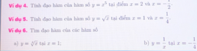 Ví du 4. Tính đạo hàm của hàm số y=x^5 tại điểm x=2 và x=- 1/2 . 
Ví du 5. Tính đạo hàm của hàm số y=sqrt(x) tại diểm x=1 và x= 1/4 . 
Ví du 6. Tìm đạo hàm của các hàm số 
b) y= 1/x 
a) y=sqrt[4](x) tại x=1 I tại x=- 1/4 