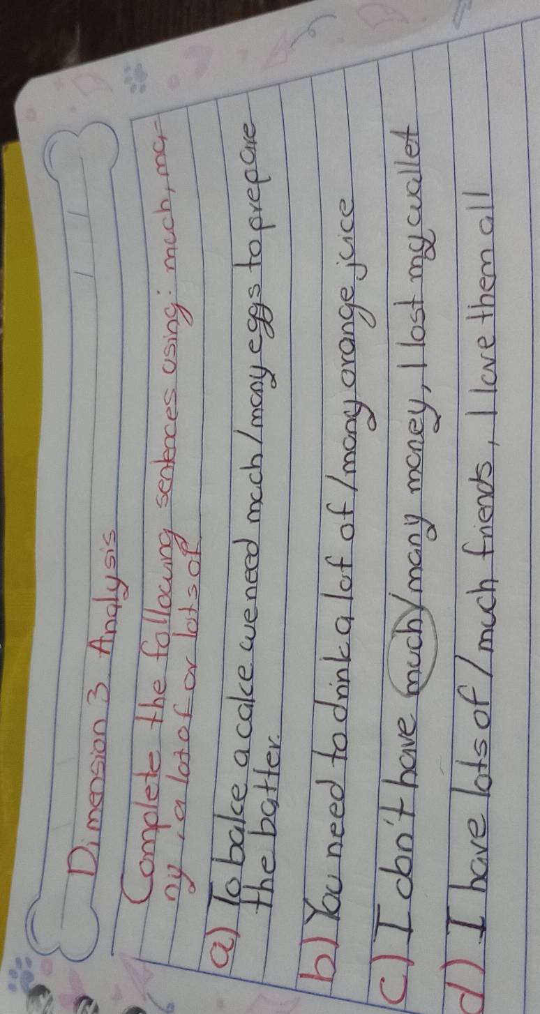 Dimension 3 Analysis 
Complete the followng sentnces using much, me, 
bya lotof or lotsof 
a) To bake a cake weneed mech / mony eggs to prepare 
the batter. 
b) You need to drink a lof of /mony orange juice 
(C)I don't have muchy many money, I lost mycuallet 
d I have lots of / much friends, I love them all