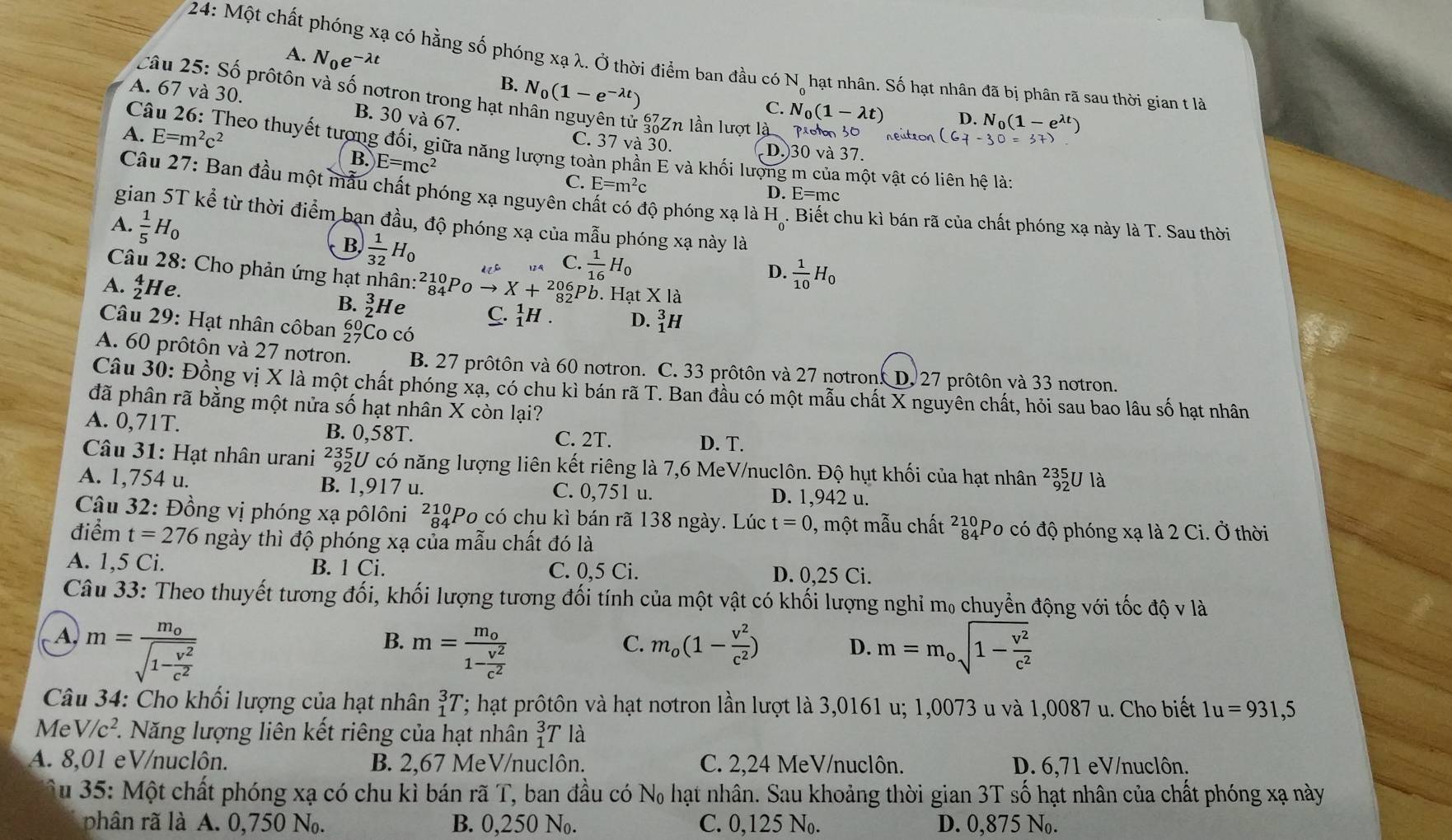 A. N_0e^(-lambda t)
24: Một chất phóng xạ có hằng số phóng xạ λ. Ở thời điểm ban đầu có N, hạt nhân. Số hạt nhân đã bị phân rã sau thời gian t là
B. N_0(1-e^(-lambda t))
câu 25: Số prôtôn và số notron trong hạt n
A. 67 và 30. B. 30 và 67.
C. N_0(1-lambda t) D. N_0(1-e
A. E=m^2c^2
* SZn lần lượt là poon 30
C. 37 và 30. D.)30 và 37.
Câu 26: Theo thuyết tượng đối, giữa năng lượng toàn phần E và khối lượng m của một vật có liên hệ là:
B. E=mc^2
C. E=m^2c D. E=mc
Câu 27: Ban đầu một mẫu chất phóng xạ nguyên chất có độ phóng xạ là H. Biết chu kì bán rã của chất phóng xạ này là T. Sau thời
gian 5T kể từ thời điểm bạn đầu, độ phóng xạ của mẫu phóng xạ này là
A.  1/5 H_0
B  1/32 H_0
dZr C.  1/16 H_0
Câu 28: Cho phản ứng hạt nhân:?39P
D.  1/10 H_0
A. _2^(4H e. X+_(82)^(206)Pb. Hạt X là
B. _2^3H e C. _1^1H. D. _1^3H
Câu 29: Hạt nhân côban beginarray)r 60 27endarray Co có
A. 60 prôtôn và 27 notron. B. 27 prôtôn và 60 notron. C. 33 prôtôn và 27 notron D. 27 prôtôn và 33 notron.
Câu 30: Đồng vị X là một chất phóng xạ, có chu kì bán rã T. Ban đầu có một mẫu chất X nguyên chất, hỏi sau bao lâu số hạt nhân
đã phân rã bằng một nửa số hạt nhân X còn lại?
A. 0,71T. B. 0,58T. D. T.
C. 2T.
Câu 31: Hạt nhân urani ²3U có năng lượng liên kết riêng là 7,6 MeV/nuclôn. Độ hụt khối của hạt nhân beginarrayr 235 92endarray J là
A. 1,754 u. B. 1,917 u. C. 0,751 u. D. 1,942 u.
Cậu 32: Đồng vị phóng xạ pôlôni ²¿#Po_có chu kì bán rã 138 ngày. Lúc t=0 , một mẫu chất beginarrayr 210 84endarray Po có độ phóng xạ là 2 Ci. Ở thời
điểm t=276 ngày thì độ phóng xạ của mẫu chất đó là
A. 1,5 Ci. B. 1 Ci. C. 0,5 Ci. D. 0,25 Ci.
Câu 33: Theo thuyết tương đối, khối lượng tương đối tính của một vật có khối lượng nghỉ m, chuyển động với tốc độ v là
A, m=frac m_osqrt(1-frac v^2)c^2 m_o(1- v^2/c^2 ) D. m=m_osqrt(1-frac v^2)c^2
B. m=frac m_o1- v^2/c^2 
C.
Câu 34: Cho khối lượng của hạt nhân _1^(3T; hạt prôtôn và hạt notron lần lượt là 3,0161 u; 1,0073 u và 1,0087 u. Cho biết 1u=931,5
Me V/c^2) 1. Năng lượng liên kết riêng của hạt nhân _1^3T là
A. 8,01 eV/nuclôn. B. 2,67 MeV/nuclôn. C. 2,24 MeV/nuclôn. D. 6,71 eV/nuclôn.
Su 35: Một chất phóng xạ có chu kì bán rã T, ban đầu có N₀ hạt nhân. Sau khoảng thời gian 3T số hạt nhân của chất phóng xạ này
phân rã là A. 0,750 N. B. 0,250 N. C. 0,125 N. D. 0,875 N.