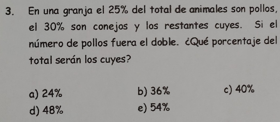 En una granja el 25% del total de animales son pollos,
el 30% son conejos y los restantes cuyes. Si el
número de pollos fuera el doble. ¿Qué porcentaje del
total serán los cuyes?
a) 24% b) 36%
c) 40%
d) 48% e) 54%