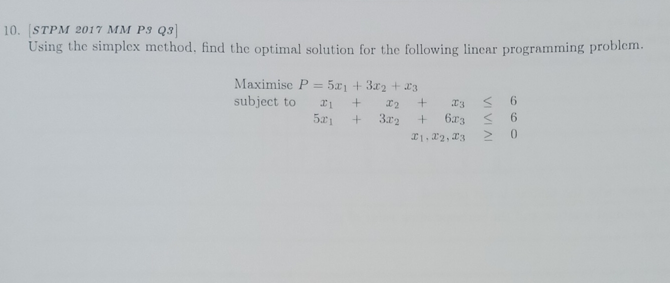 l0. [STPM 2017 MM P3 Q3] 
Using the simplex method, find the optimal solution for the following linear programming problem. 
Maximise P=5x_1+3x_2+x_3
subject to x_1+x_2+x_3≤ 6
5x_1+3x_2+6x_3≤ 6
x_1, x_2, x_3≥ 0