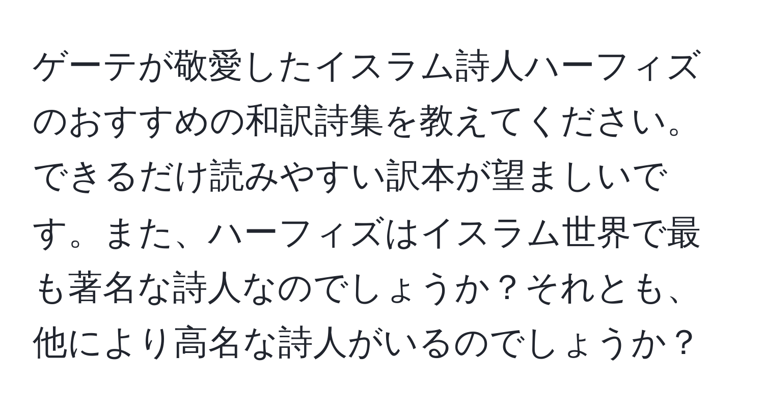 ゲーテが敬愛したイスラム詩人ハーフィズのおすすめの和訳詩集を教えてください。できるだけ読みやすい訳本が望ましいです。また、ハーフィズはイスラム世界で最も著名な詩人なのでしょうか？それとも、他により高名な詩人がいるのでしょうか？