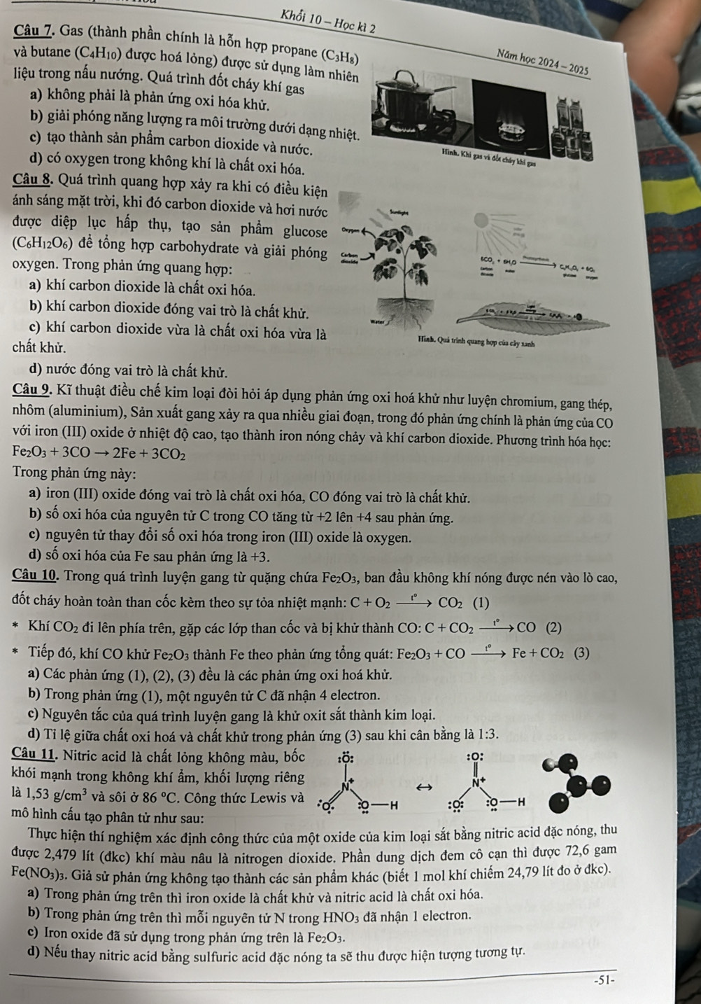 Khổi 10 - Học kì 2
Câu 7. Gas (thành phần chính là hỗn hợp propane (C3H₈
Năm 
và butane (C4H10) được hoá lỏng) được sử dụng làm nhiê
liệu trong nấu nướng. Quá trình đốt cháy khí gas
a) không phải là phản ứng oxi hóa khử.
b) giải phóng năng lượng ra môi trường dưới dạng nhiệ
c) tạo thành sản phẩm carbon dioxide và nước.
d) có oxygen trong không khí là chất oxi hóa.
Câu 8. Quá trình quang hợp xảy ra khi có điều kiệ
ánh sáng mặt trời, khi đó carbon dioxide và hơi nướ
được diệp lục hấp thụ, tạo sản phẩm glucose
(C_6H_12O_6) để tổng hợp carbohydrate và giải phón
oxygen. Trong phản ứng quang hợp:
a) khí carbon dioxide là chất oxi hóa.
b) khí carbon dioxide đóng vai trò là chất khử.
c) khí carbon dioxide vừa là chất oxi hóa vừa l
chất khử.
d) nước đóng vai trò là chất khử.
Câu 9. Kĩ thuật điều chế kim loại đòi hỏi áp dụng phản ứng oxi hoá khử như luyện chromium, gang thép,
nhôm (aluminium), Sản xuất gang xảy ra qua nhiều giai đoạn, trong đó phản ứng chính là phản ứng của CO
với iron (III) oxide ở nhiệt độ cao, tạo thành iron nóng chảy và khí carbon dioxide. Phương trình hóa học:
Fe_2O_3+3COto 2Fe+3CO_2
Trong phản ứng này:
a) iron (III) oxide đóng vai trò là chất oxi hóa, CO đóng vai trò là chất khử.
b) số oxi hóa của nguyên tử C trong CO tăng tir+2lhat en+4 sau phản ứng.
c) nguyên tử thay đổi số oxi hóa trong iron (III) oxide là oxygen.
d) số oxi hóa của Fe sau phản ứng 1dot a+3.
Câu 10. Trong quá trình luyện gang từ quặng chứa Fe_2O_3 s, ban đầu không khí nóng được nén vào lò cao,
đốt cháy hoàn toàn than cốc kèm theo sự tỏa nhiệt mạnh: C+O_2xrightarrow r°CO_2 1
Khí CO_2 đi lên phía trên, gặp các lớp than cốc và bị khử thành CO:C+CO_2xrightarrow rCO(2)
Tiếp đó, khí CO khử Fe_2O_3 thành Fe theo phản ứng tổng quát: Fe_2O_3+COxrightarrow t°Fe+CO_2 (3)
a) Các phản ứng (1), (2), (3) đều là các phản ứng oxi hoá khử.
b) Trong phản ứng (1), một nguyên tử C đã nhận 4 electron.
c) Nguyên tắc của quá trình luyện gang là khử oxit sắt thành kim loại.
d) Ti lệ giữa chất oxi hoá và chất khử trong phản ứng (3) sau khi cân bằng là 1:3.
Câu 11. Nitric acid là chất lỏng không màu, b
khói mạnh trong không khí ẩm, khối lượng riê
là 1,53g/cm^3 và sôi ở 86°C 2. Công thức Lewis 
mô hình cấu tạo phân tử như sau:
Thực hiện thí nghiệm xác định công thức của một oxide của kim loại sắt bằng nitric acid đặc nóng, thu
được 2,479 lít (đkc) khí màu nâu là nitrogen dioxide. Phần dung dịch đem cô cạn thì được 72,6 gam
Fe(NO_3) 3. Giả sử phản ứng không tạo thành các sản phẩm khác (biết 1 mol khí chiếm 24,79 lít đo ở đkc).
a) Trong phản ứng trên thì iron oxide là chất khử và nitric acid là chất oxi hóa.
b) Trong phản ứng trên thì mỗi nguyên tử N trong HNO_3 đã nhận 1 electron.
c) Iron oxide đã sử dụng trong phản ứng trên là Fe₂O3.
d) Nếu thay nitric acid bằng sulfuric acid đặc nóng ta sẽ thu được hiện tượng tương tự.
-51-