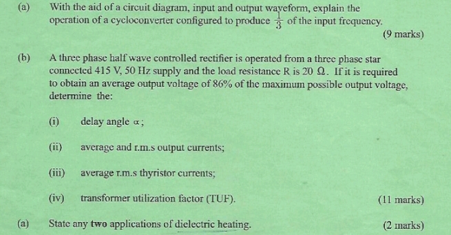 With the aid of a circuit diagram, input and output wayeform, explain the 
opcration of a cycloconverter configured to produce  1/3  of the input frequency. 
(9 marks) 
(b) A three phase half wave controlled rectifier is operated from a three phase star 
connected 415 V, 50 Hz supply and the load resistance R is 20 Ω. If it is required 
to obtain an average output voltage of 86% of the maximum possible output voltage, 
determine the: 
(i) delay angle α; 
(ii) average and r.m.s output currents; 
(iii) average r.m.s thyristor currents; 
(iv) transformer utilization factor (TUF). (11 marks) 
(a) State any two applications of dielectric heating. (2 marks)