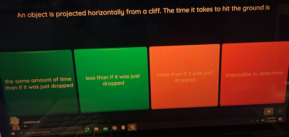 An object is projected horizontally from a cliff. The time it takes to hit the ground is
the same amount of time less than if it was just more than if it was just impossible to determine
than if it was just dropped dropped dropped
MADDALYN
G
Type here to search