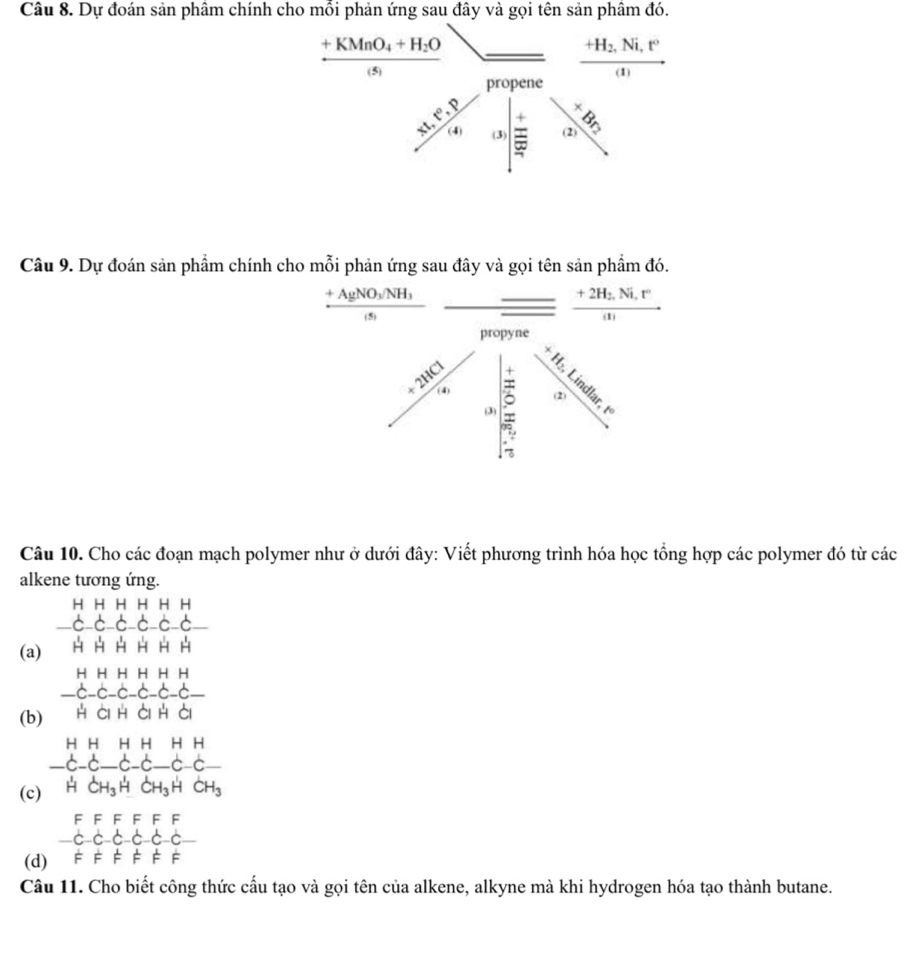 Dự đoán sản phâm chính cho mỗi phản ứng sau đây và gọi tên sản phâm đó.
frac +KMnO_4+H_2O(s) _  frac +H_2,Ni,t^(1)
pene
beginarrayr 30 45 endarray / sqrt[3](4)_(1/4)^ 
Câu 9. Dự đoán sản phẩm chính cho mỗi phản ứng sau đây và gọi tên sản phẩm đó.
frac +AgNO_3/NH_3(s) - frac +2H_2.Ni°(1) 
propyne
 3/4 -3^5 5/6  beginarrayr 2 5 ·s nclor8erlin
Câu 10. Cho các đoạn mạch polymer như ở dưới đây: Viết phương trình hóa học tổng hợp các polymer đó từ các 
alkene tương ứng. 
(a) C⊂ C⊂ C⊂ C
(b) beginarrayr AHHHHH -C-C-C-C-C-C- HCHGHendarray
(c) beginarrayr HHHHHHHH-C-C-C-C-C HC H HCH_3HCH_3HCHendarray
CH_3
F F F F F F 
c c-c-c c-c
(d) F F É É É É 
Câu 11. Cho biết công thức cấu tạo và gọi tên của alkene, alkyne mà khi hydrogen hóa tạo thành butane.