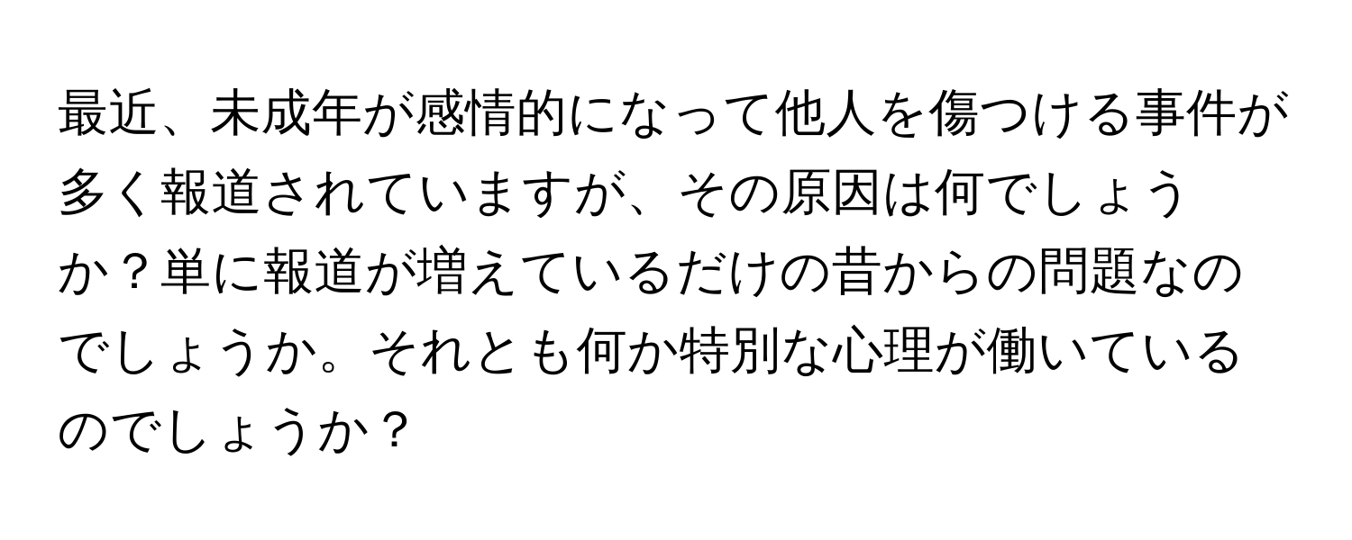 最近、未成年が感情的になって他人を傷つける事件が多く報道されていますが、その原因は何でしょうか？単に報道が増えているだけの昔からの問題なのでしょうか。それとも何か特別な心理が働いているのでしょうか？